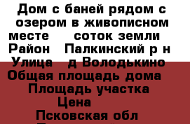 Дом с баней рядом с озером в живописном месте, 47 соток земли  › Район ­ Палкинский р-н › Улица ­ д.Володькино › Общая площадь дома ­ 65 › Площадь участка ­ 4 700 › Цена ­ 390 000 - Псковская обл., Палкинский р-н, Володькино д. Недвижимость » Дома, коттеджи, дачи продажа   
